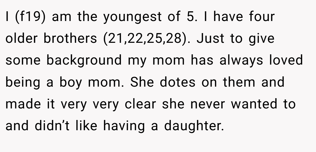 I (f19) am the youngest of 5. I have four older brothers (21,22,25,28). Just to give some background my mom has always loved being a boy mom. She dotes on them and made it very very clear she never wanted to and didn’t like having a daughter.