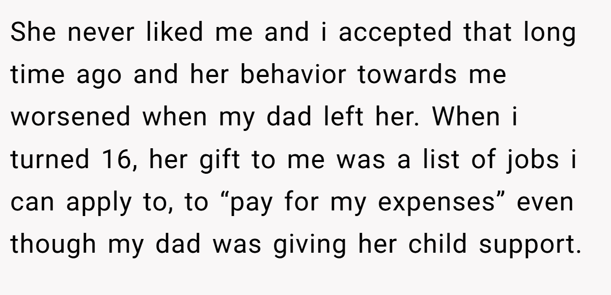She never liked me and i accepted that long time ago and her behavior towards me worsened when my dad left her. When i turned 16, her gift to me was a list of jobs i can apply to, to “pay for my expenses” even though my dad was giving her child support.