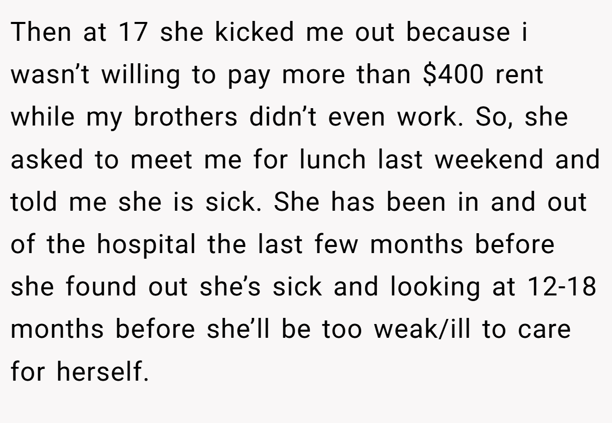 Then at 17 she kicked me out because i wasn’t willing to pay more than $400 rent while my brothers didn’t even work. So, she asked to meet me for lunch last weekend and told me she is sick. She has been in and out of the hospital the last few months before she found out she’s sick and looking at 12-18 months before she’ll be too weak/ill to care for herself.