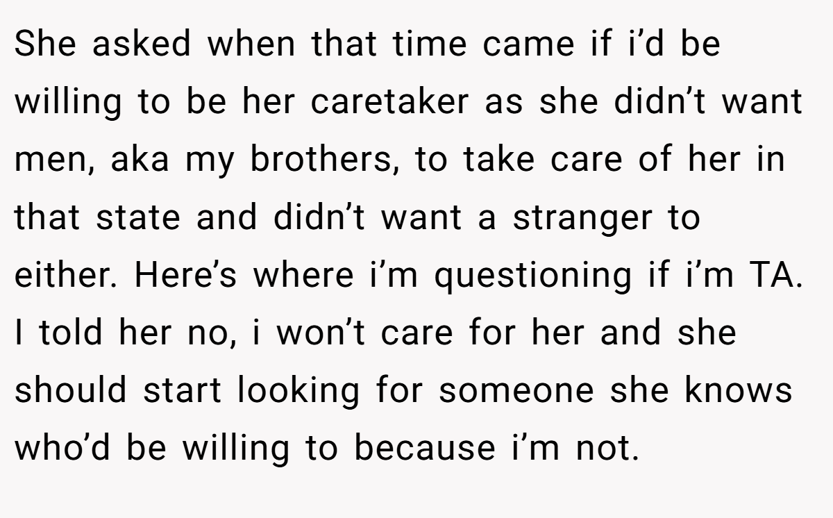 She asked when that time came if i’d be willing to be her caretaker as she didn’t want men, aka my brothers, to take care of her in that state and didn’t want a stranger to either. Here’s where i’m questioning if i’m TA. I told her no, i won’t care for her and she should start looking for someone she knows who’d be willing to because i’m not.