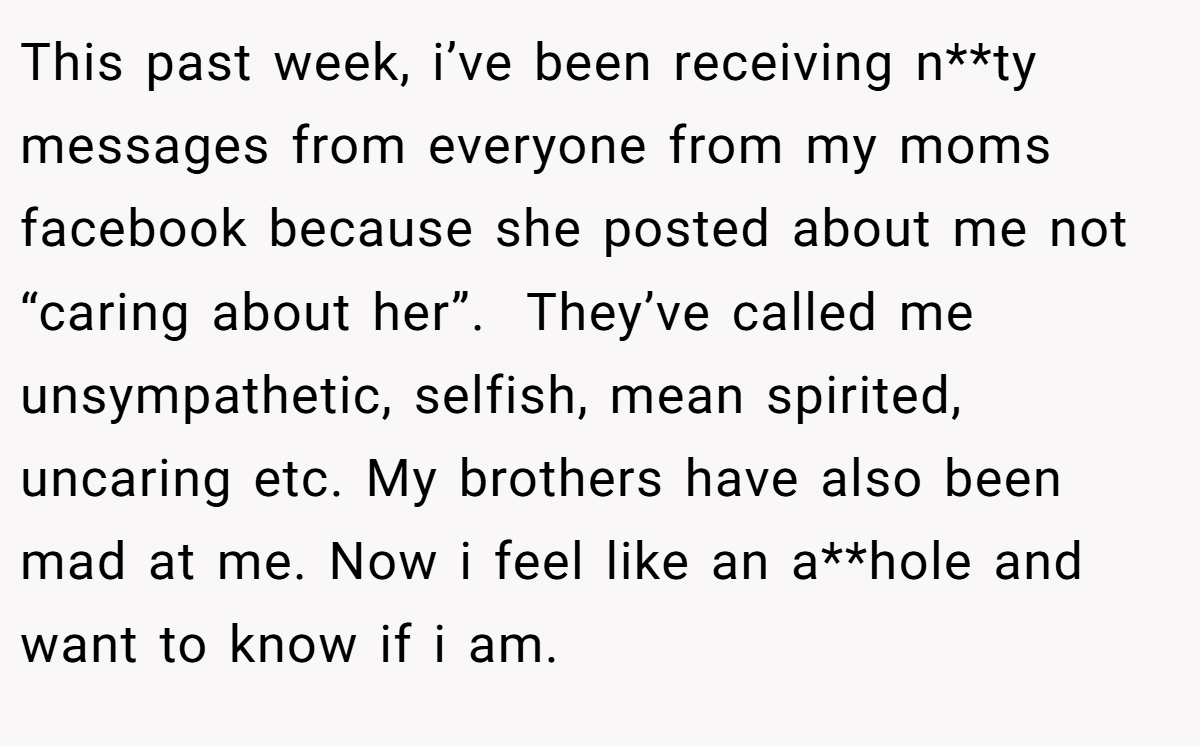 This past week, i’ve been receiving n**ty messages from everyone from my moms facebook because she posted about me not “caring about her”.  They’ve called me unsympathetic, selfish, mean spirited, uncaring etc. My brothers have also been mad at me. Now i feel like an a**hole and want to know if i am.