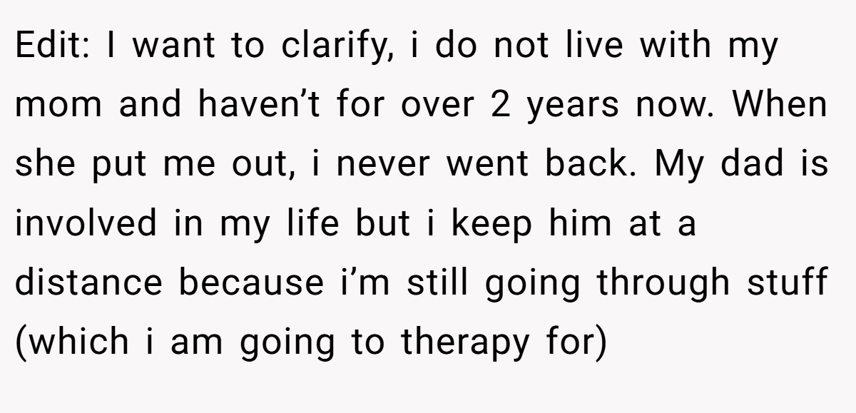 Edit: I want to clarify, i do not live with my mom and haven’t for over 2 years now. When she put me out, i never went back. My dad is involved in my life but i keep him at a distance because i’m still going through stuff (which i am going to therapy for)