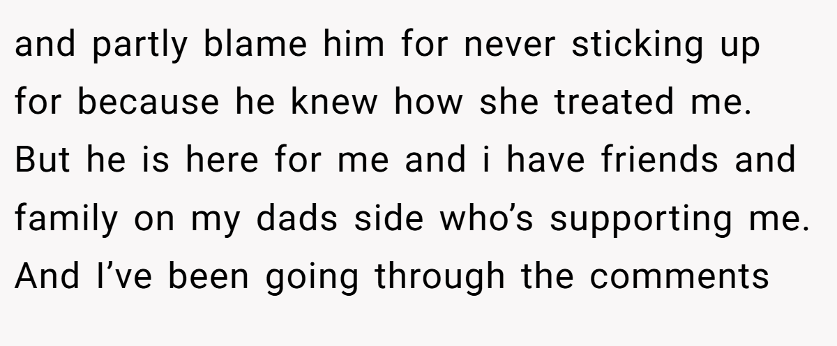 and partly blame him for never sticking up for because he knew how she treated me. But he is here for me and i have friends and family on my dads side who’s supporting me. And I’ve been going through the comments