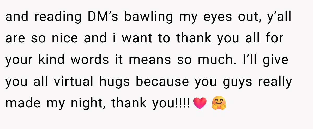 and reading DM’s bawling my eyes out, y’all are so nice and i want to thank you all for your kind words it means so much. I’ll give you all virtual hugs because you guys really made my night, thank you!!!!❤️🤗
