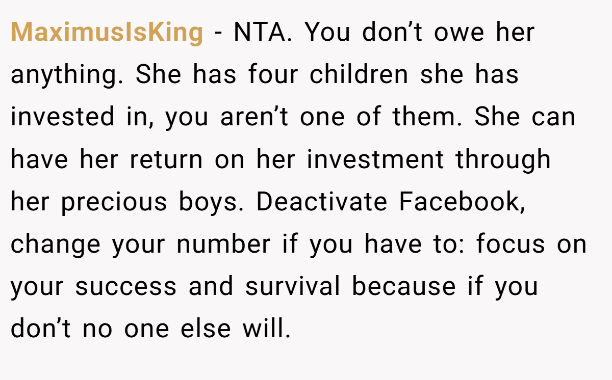 MaximusIsKing - NTA. You don’t owe her anything. She has four children she has invested in, you aren’t one of them. She can have her return on her investment through her precious boys. Deactivate Facebook, change your number if you have to: focus on your success and survival because if you don’t no one else will.