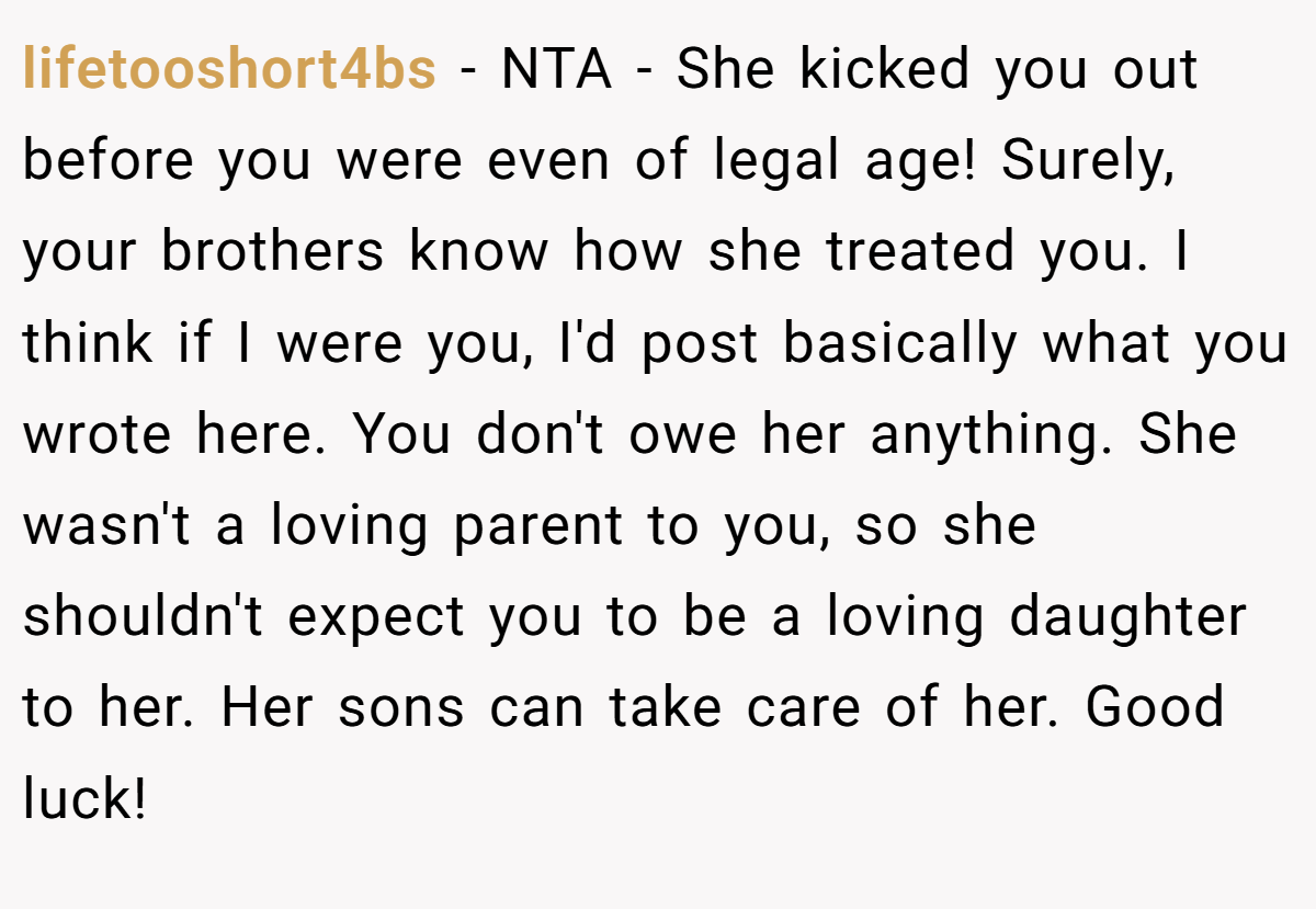 lifetooshort4bs - NTA - She kicked you out before you were even of legal age! Surely, your brothers know how she treated you. I think if I were you, I'd post basically what you wrote here. You don't owe her anything. She wasn't a loving parent to you, so she shouldn't expect you to be a loving daughter to her. Her sons can take care of her. Good luck!
