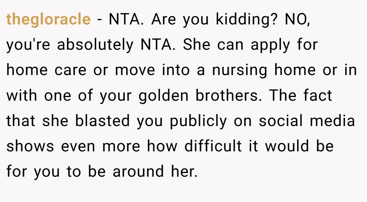 thegloracle - NTA. Are you kidding? NO, you're absolutely NTA. She can apply for home care or move into a nursing home or in with one of your golden brothers. The fact that she blasted you publicly on social media shows even more how difficult it would be for you to be around her.