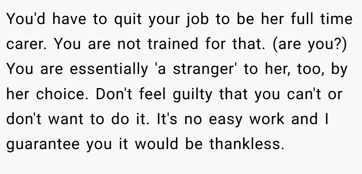 You'd have to quit your job to be her full time carer. You are not trained for that. (are you?) You are essentially 'a stranger' to her, too, by her choice. Don't feel guilty that you can't or don't want to do it. It's no easy work and I guarantee you it would be thankless.
