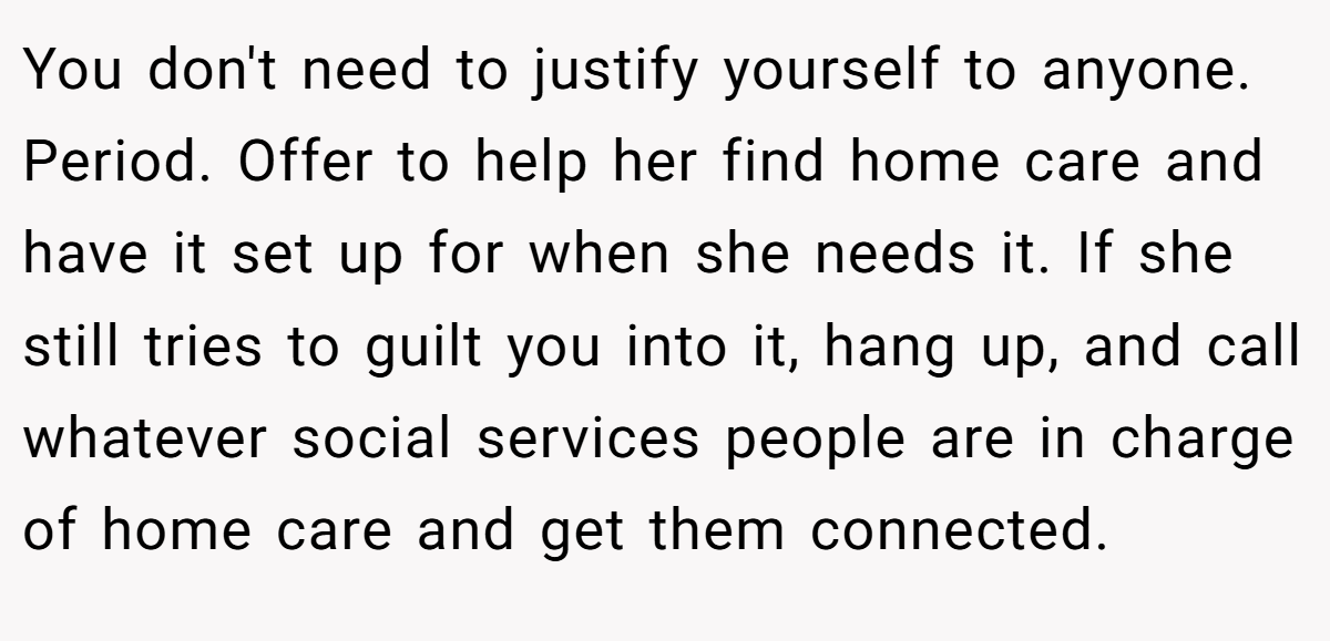 You don't need to justify yourself to anyone. Period. Offer to help her find home care and have it set up for when she needs it. If she still tries to guilt you into it, hang up, and call whatever social services people are in charge of home care and get them connected.