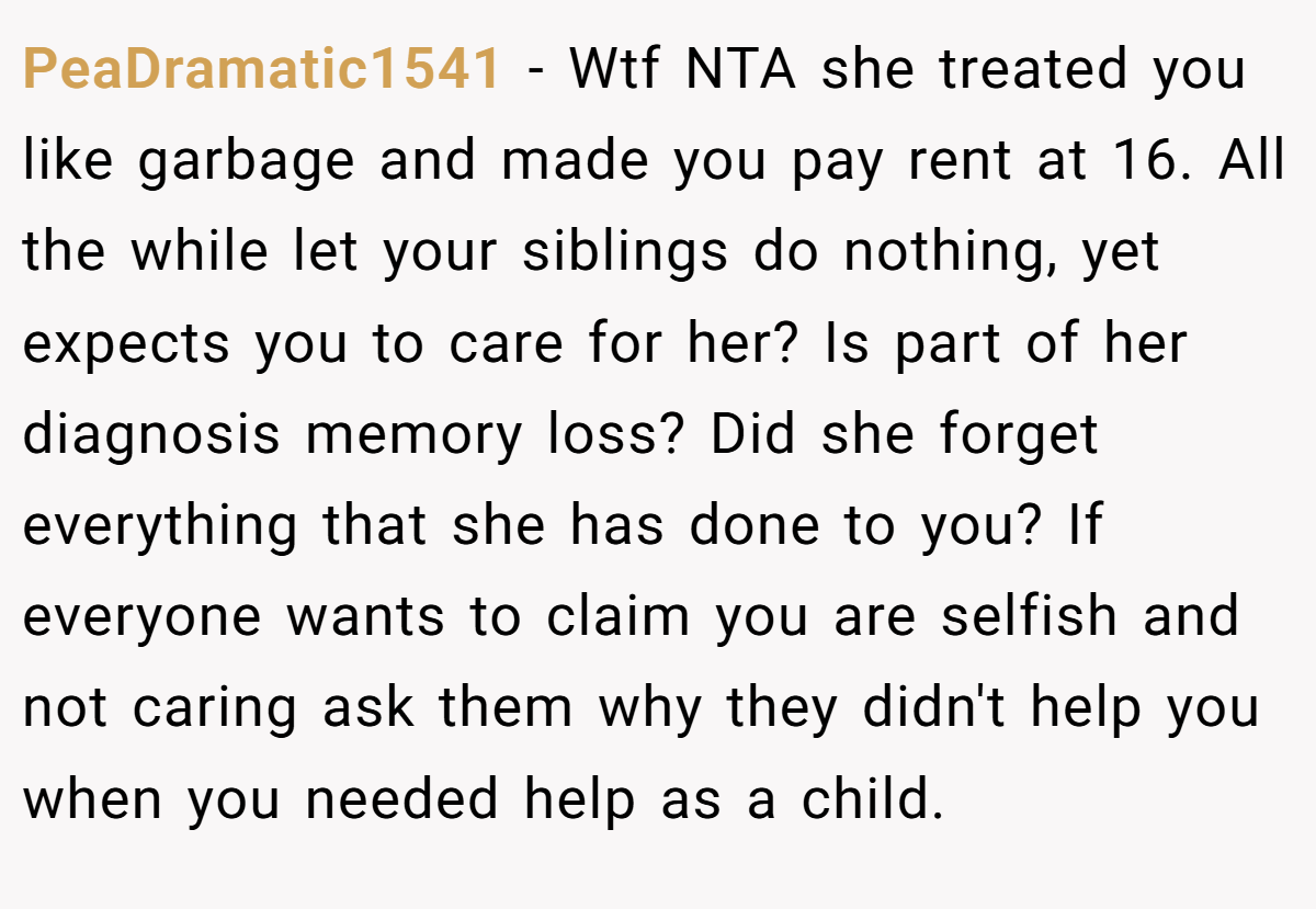 PeaDramatic1541 - Wtf NTA she treated you like garbage and made you pay rent at 16. All the while let your siblings do nothing, yet expects you to care for her? Is part of her diagnosis memory loss? Did she forget everything that she has done to you? If everyone wants to claim you are selfish and not caring ask them why they didn't help you when you needed help as a child.