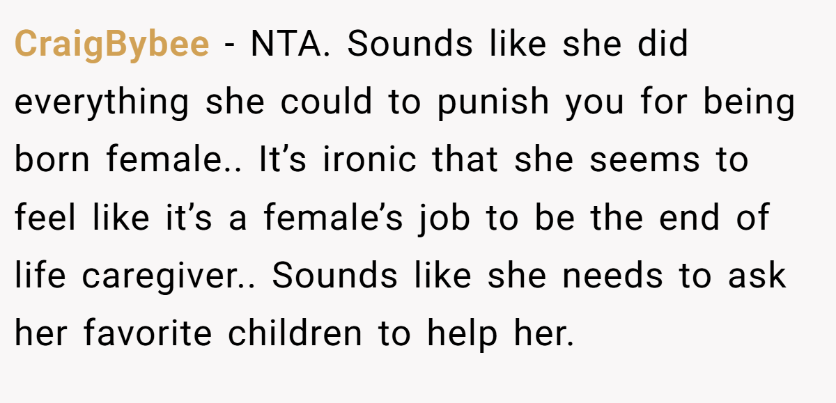 CraigBybee - NTA. Sounds like she did everything she could to punish you for being born female.. It’s ironic that she seems to feel like it’s a female’s job to be the end of life caregiver.. Sounds like she needs to ask her favorite children to help her.