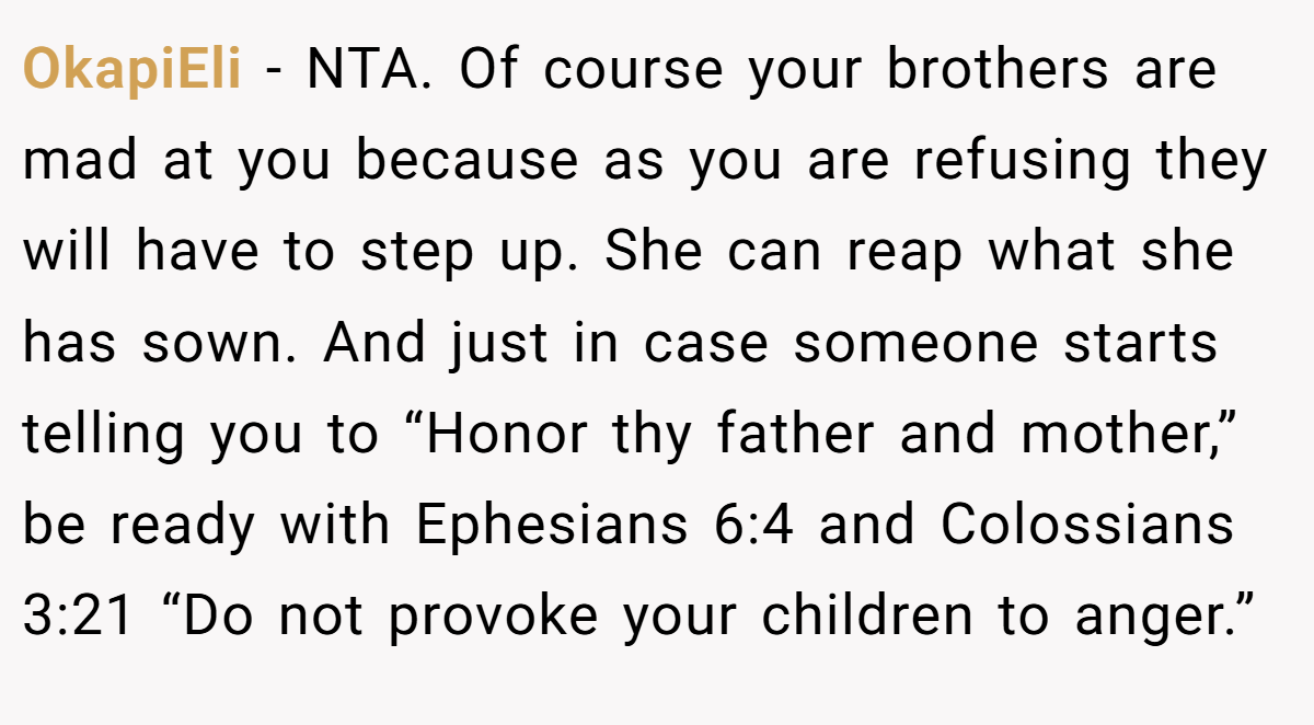 OkapiEli - NTA. Of course your brothers are mad at you because as you are refusing they will have to step up. She can reap what she has sown. And just in case someone starts telling you to “Honor thy father and mother,” be ready with Ephesians 6:4 and Colossians 3:21 “Do not provoke your children to anger.”
