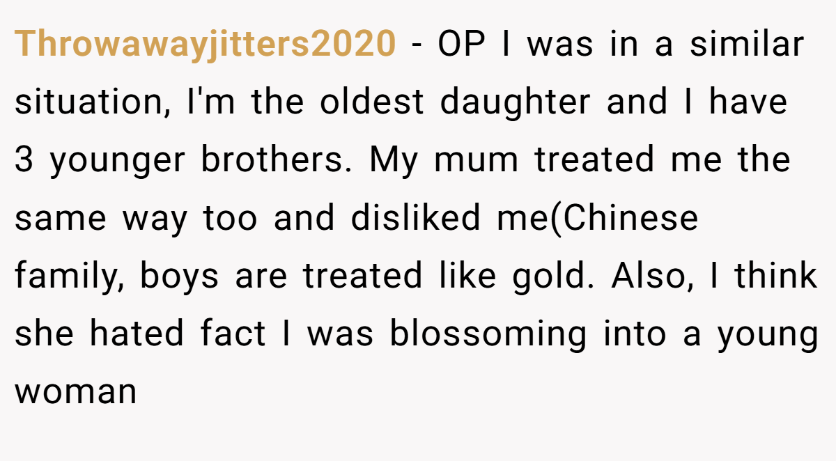 Throwawayjitters2020 - OP I was in a similar situation, I'm the oldest daughter and I have 3 younger brothers. My mum treated me the same way too and disliked me(Chinese family, boys are treated like gold. Also, I think she hated fact I was blossoming into a young woman