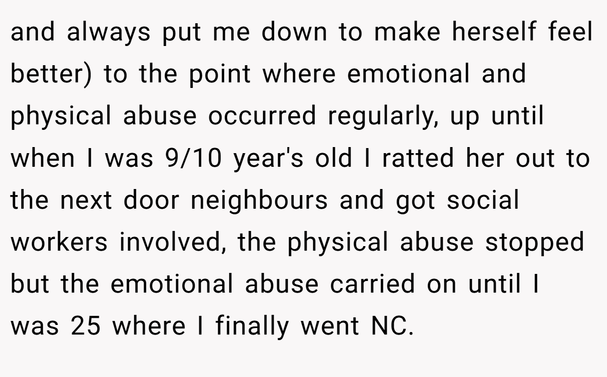 and always put me down to make herself feel better) to the point where emotional and physical abuse occurred regularly, up until when I was 9/10 year's old I ratted her out to the next door neighbours and got social workers involved, the physical abuse stopped but the emotional abuse carried on until I was 25 where I finally went NC.