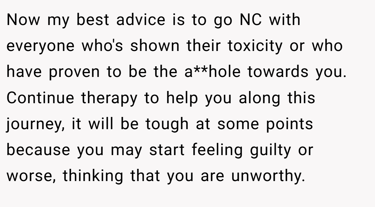 Now my best advice is to go NC with everyone who's shown their toxicity or who have proven to be the a**hole towards you. Continue therapy to help you along this journey, it will be tough at some points because you may start feeling guilty or worse, thinking that you are unworthy.