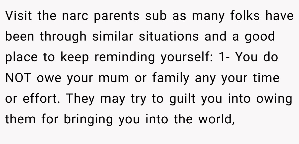 Visit the narc parents sub as many folks have been through similar situations and a good place to keep reminding yourself: 1- You do NOT owe your mum or family any your time or effort. They may try to guilt you into owing them for bringing you into the world,