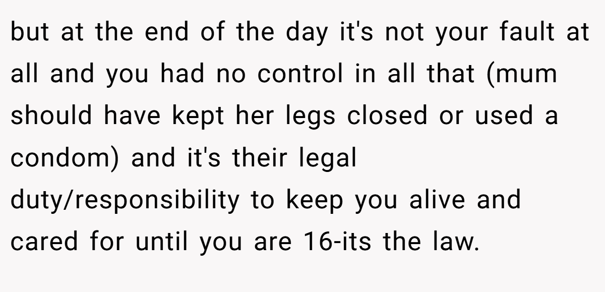 but at the end of the day it's not your fault at all and you had no control in all that (mum should have kept her legs closed or used a condom) and it's their legal duty/responsibility to keep you alive and cared for until you are 16-its the law.