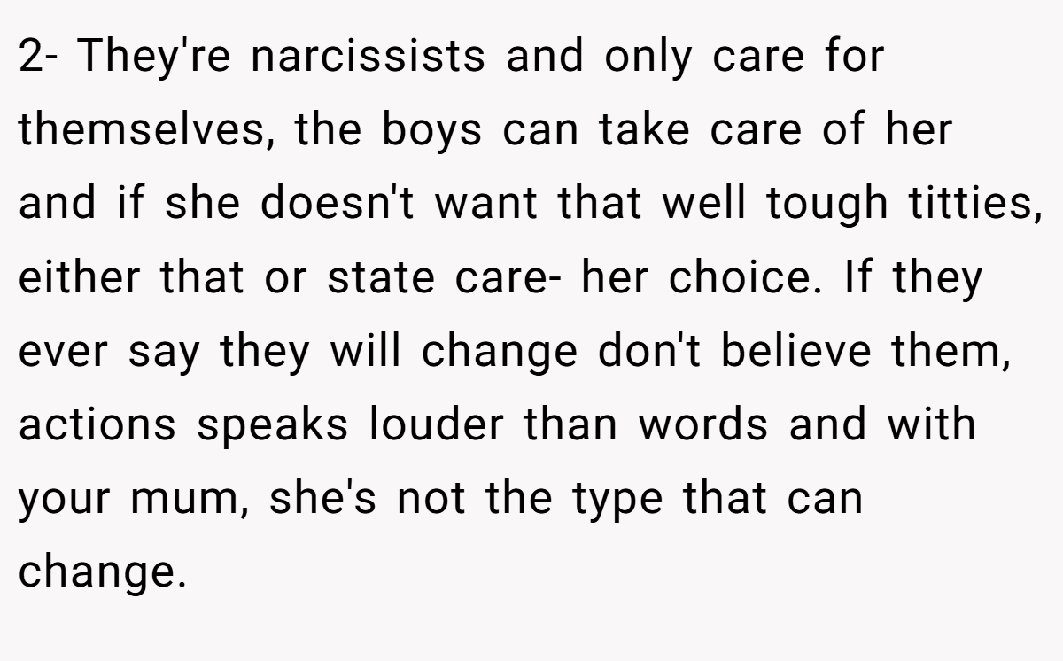 2- They're narcissists and only care for themselves, the boys can take care of her and if she doesn't want that well tough titties, either that or state care- her choice. If they ever say they will change don't believe them, actions speaks louder than words and with your mum, she's not the type that can change.