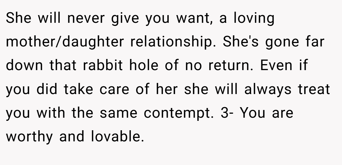 She will never give you want, a loving mother/daughter relationship. She's gone far down that rabbit hole of no return. Even if you did take care of her she will always treat you with the same contempt. 3- You are worthy and lovable.