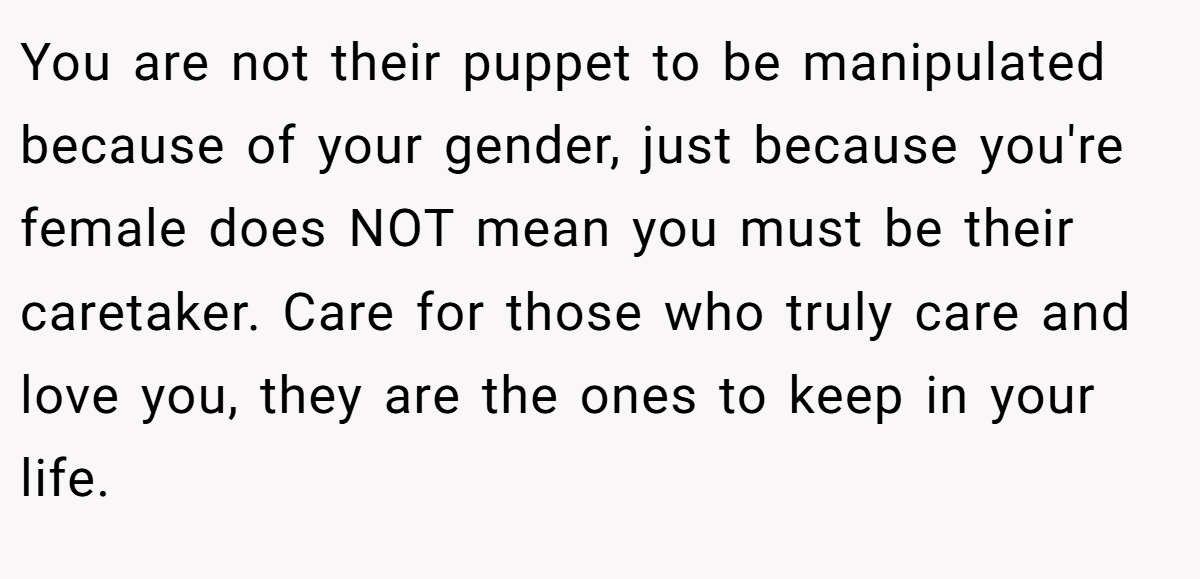 You are not their puppet to be manipulated because of your gender, just because you're female does NOT mean you must be their caretaker. Care for those who truly care and love you, they are the ones to keep in your life.
