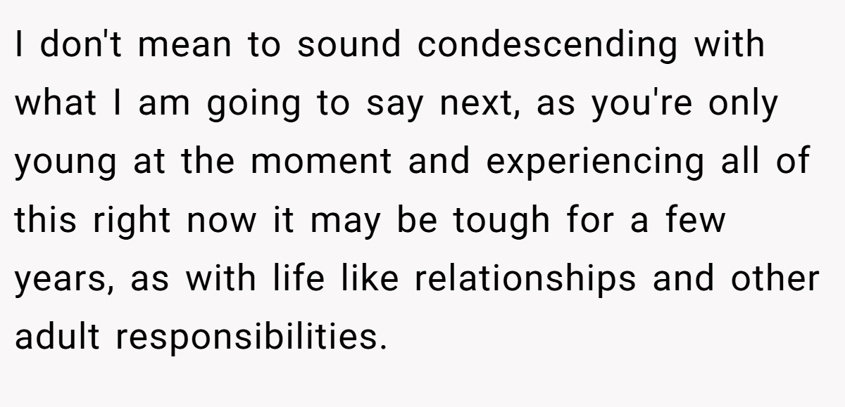 I don't mean to sound condescending with what I am going to say next, as you're only young at the moment and experiencing all of this right now it may be tough for a few years, as with life like relationships and other adult responsibilities.