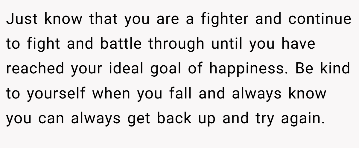 Just know that you are a fighter and continue to fight and battle through until you have reached your ideal goal of happiness. Be kind to yourself when you fall and always know you can always get back up and try again.