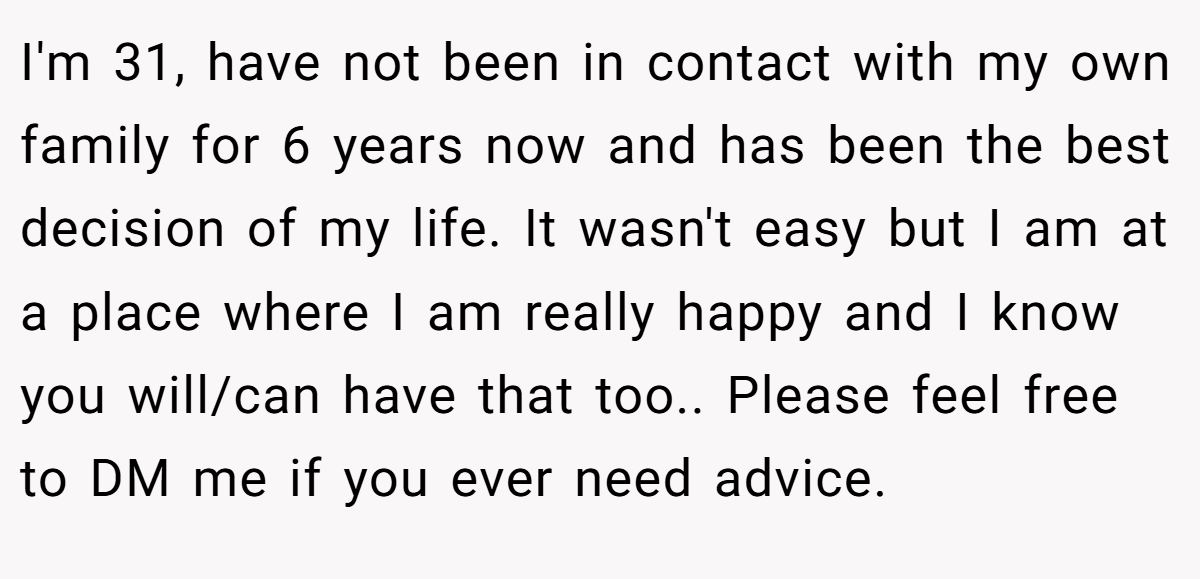 I'm 31, have not been in contact with my own family for 6 years now and has been the best decision of my life. It wasn't easy but I am at a place where I am really happy and I know you will/can have that too.. Please feel free to DM me if you ever need advice.