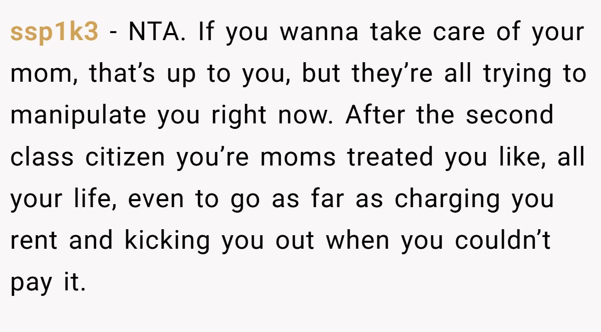 ssp1k3 - NTA. If you wanna take care of your mom, that’s up to you, but they’re all trying to manipulate you right now. After the second class citizen you’re moms treated you like, all your life, even to go as far as charging you rent and kicking you out when you couldn’t pay it.