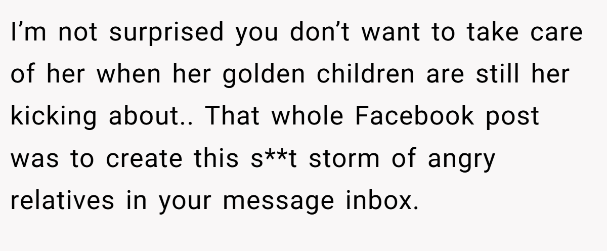 I’m not surprised you don’t want to take care of her when her golden children are still her kicking about.. That whole Facebook post was to create this s**t storm of angry relatives in your message inbox.
