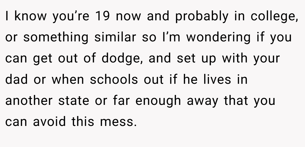 I know you’re 19 now and probably in college, or something similar so I’m wondering if you can get out of dodge, and set up with your dad or when schools out if he lives in another state or far enough away that you can avoid this mess.