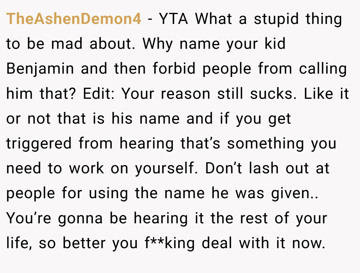 TheAshenDemon4 − YTA What a stupid thing to be mad about. Why name your kid Benjamin and then forbid people from calling him that? Edit: Your reason still sucks. Like it or not that is his name and if you get triggered from hearing that’s something you need to work on yourself. Don’t lash out at people for using the name he was given.. You’re gonna be hearing it the rest of your life, so better you f**king deal with it now.