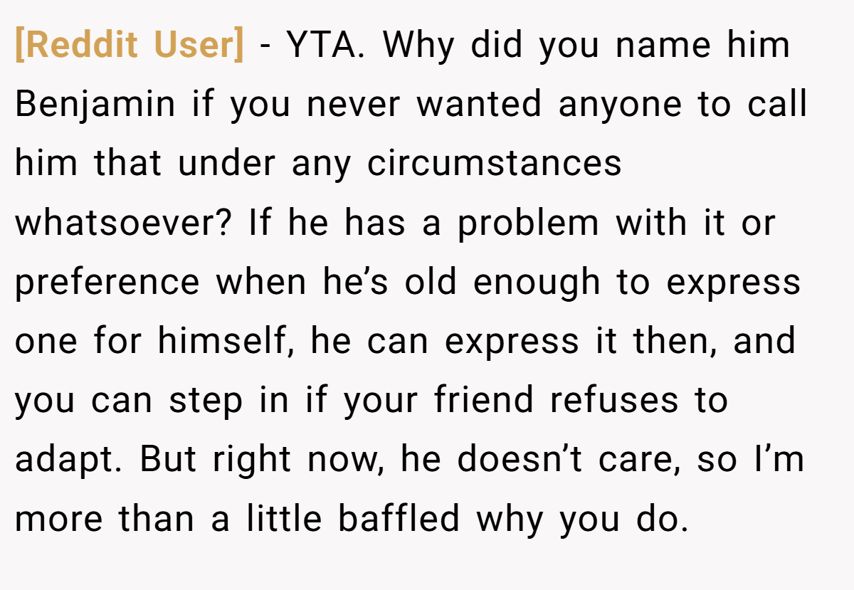[Reddit User] − YTA. Why did you name him Benjamin if you never wanted anyone to call him that under any circumstances whatsoever? If he has a problem with it or preference when he’s old enough to express one for himself, he can express it then, and you can step in if your friend refuses to adapt. But right now, he doesn’t care, so I’m more than a little baffled why you do.