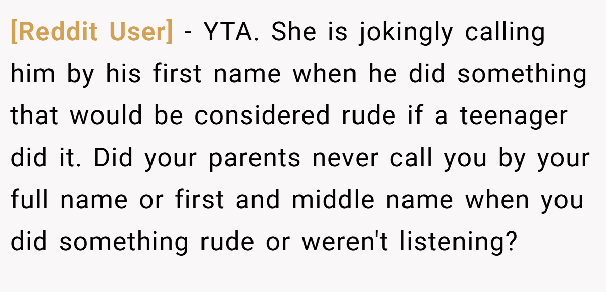 [Reddit User] − YTA. She is jokingly calling him by his first name when he did something that would be considered rude if a teenager did it. Did your parents never call you by your full name or first and middle name when you did something rude or weren't listening?
