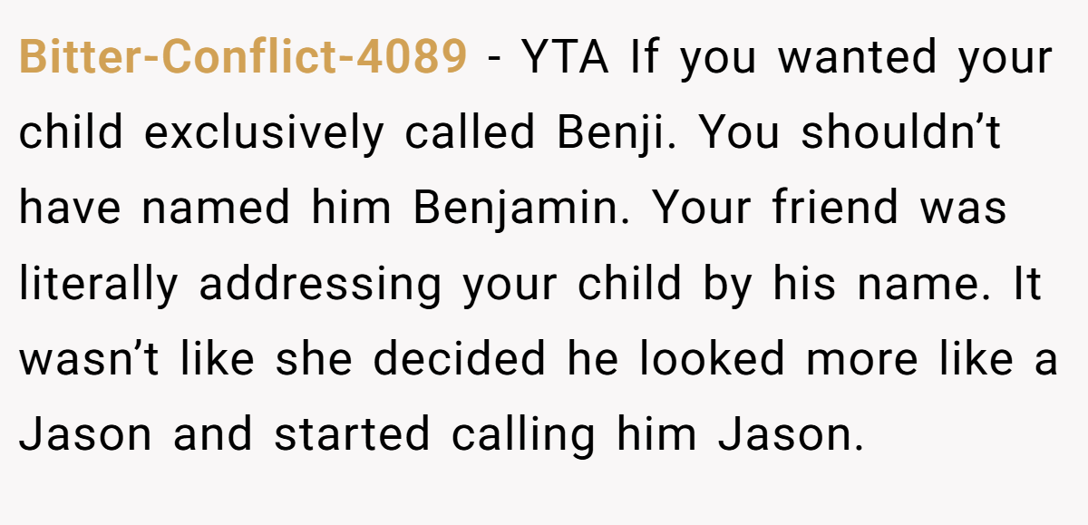 Bitter-Conflict-4089 − YTA If you wanted your child exclusively called Benji. You shouldn’t have named him Benjamin. Your friend was literally addressing your child by his name. It wasn’t like she decided he looked more like a Jason and started calling him Jason.