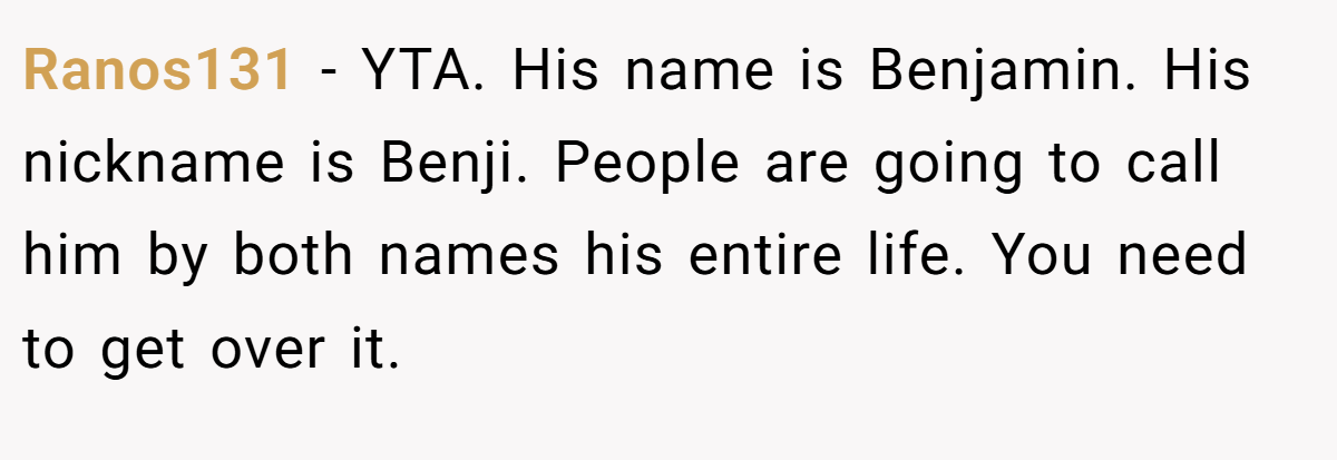 Ranos131 − YTA. His name is Benjamin. His nickname is Benji. People are going to call him by both names his entire life. You need to get over it.