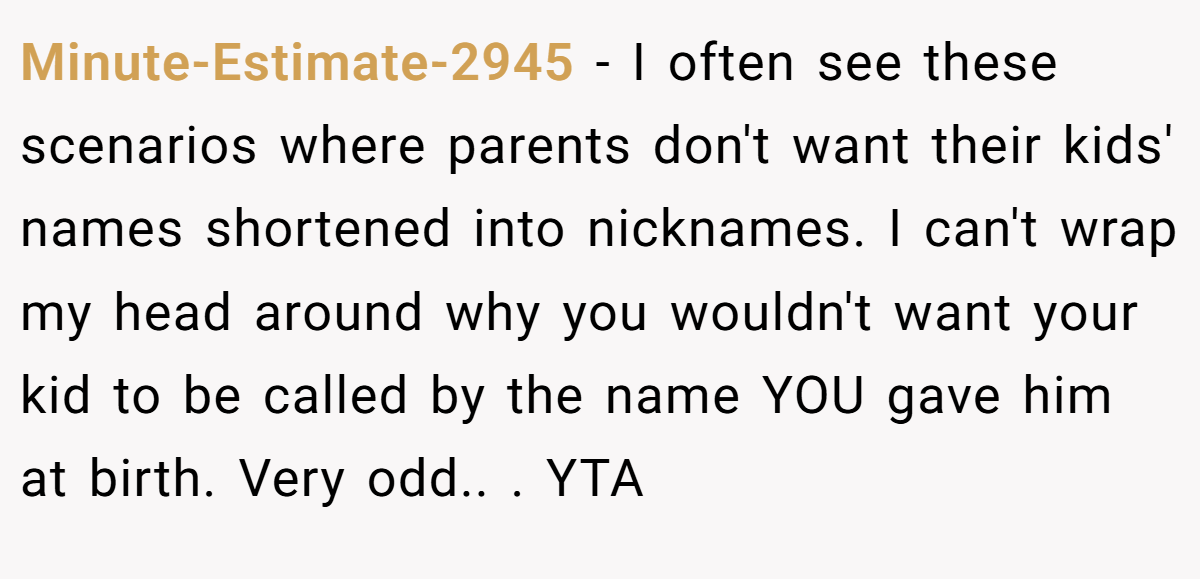 Minute-Estimate-2945 − I often see these scenarios where parents don't want their kids' names shortened into nicknames. I can't wrap my head around why you wouldn't want your kid to be called by the name YOU gave him at birth. Very odd.. ​. YTA