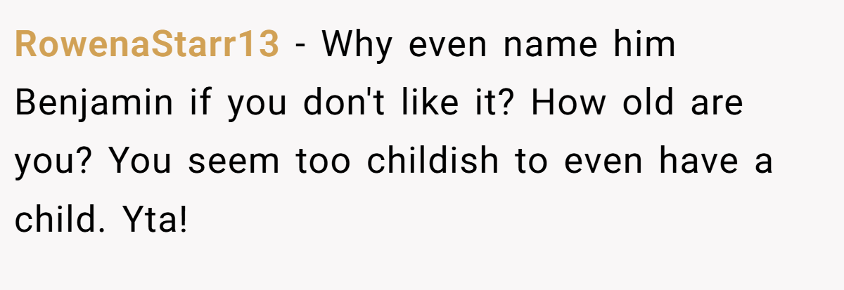 RowenaStarr13 − Why even name him Benjamin if you don't like it? How old are you? You seem too childish to even have a child. Yta!