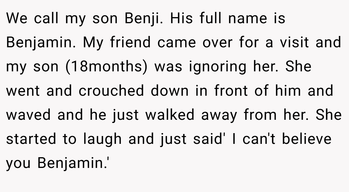 We call my son Benji. His full name is Benjamin. My friend came over for a visit and my son (18months) was ignoring her. She went and crouched down in front of him and waved and he just walked away from her. She started to laugh and just said' I can't believe you Benjamin.'