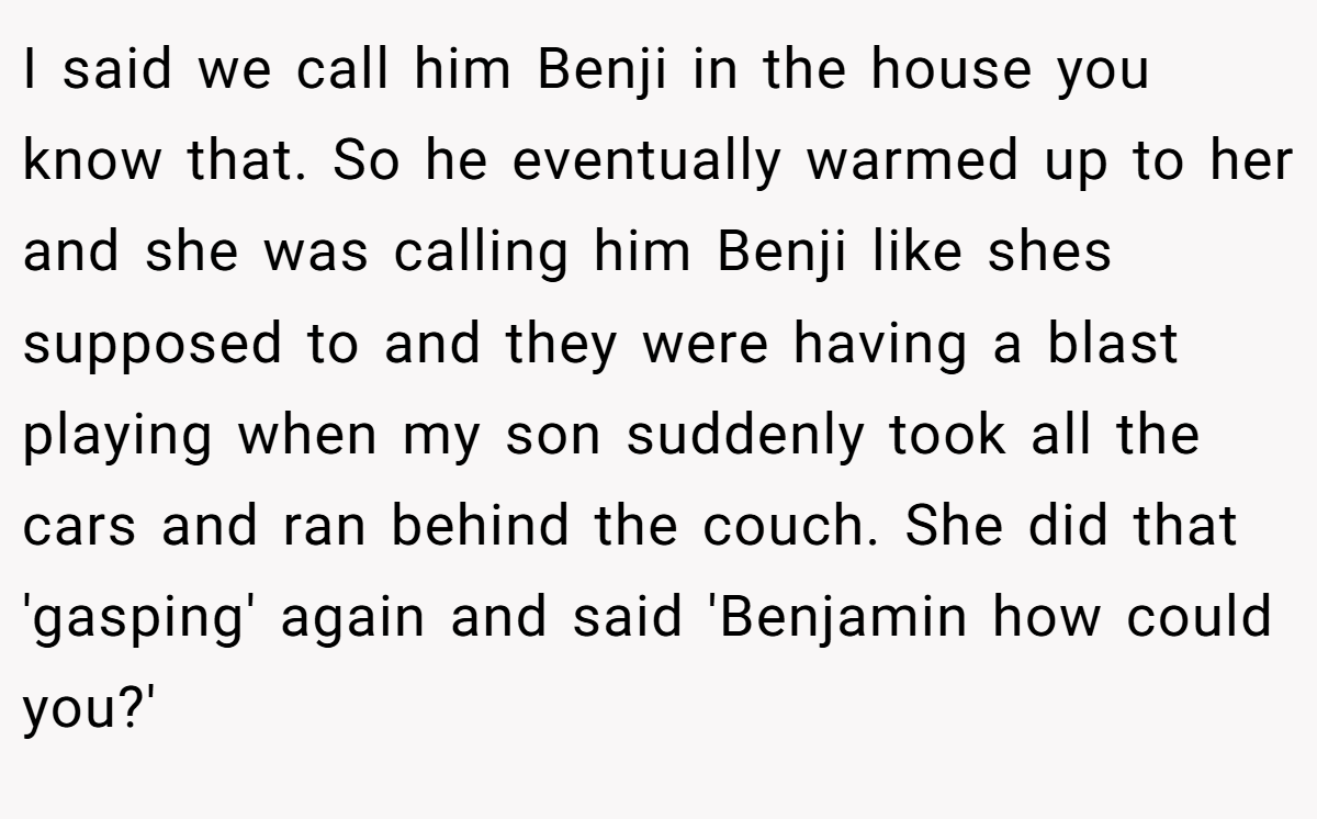 I said we call him Benji in the house you know that. So he eventually warmed up to her and she was calling him Benji like shes supposed to and they were having a blast playing when my son suddenly took all the cars and ran behind the couch. She did that 'gasping' again and said 'Benjamin how could you?'