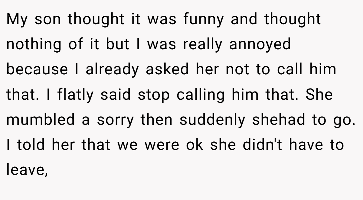 My son thought it was funny and thought nothing of it but I was really annoyed because I already asked her not to call him that. I flatly said stop calling him that. She mumbled a sorry then suddenly shehad to go. I told her that we were ok she didn't have to leave,