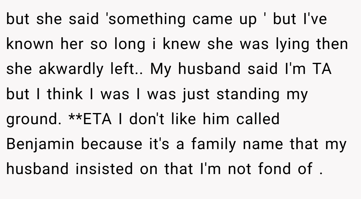 but she said 'something came up ' but I've known her so long i knew she was lying then she akwardly left.. My husband said I'm TA but I think I was I was just standing my ground. **ETA I don't like him called Benjamin because it's a family name that my husband insisted on that I'm not fond of .