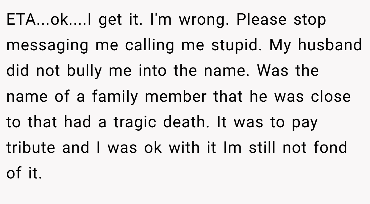 ETA...ok....I get it. I'm wrong. Please stop messaging me calling me stupid. My husband did not bully me into the name. Was the name of a family member that he was close to that had a tragic death. It was to pay tribute and I was ok with it Im still not fond of it.
