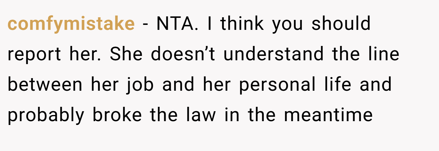 comfymistake − NTA. I think you should report her. She doesn’t understand the line between her job and her personal life and probably broke the law in the meantime