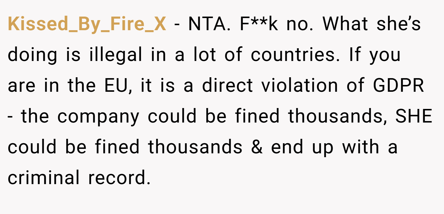 Kissed_By_Fire_X − NTA. F**k no. What she’s doing is illegal in a lot of countries. If you are in the EU, it is a direct violation of GDPR - the company could be fined thousands, SHE could be fined thousands & end up with a criminal record.