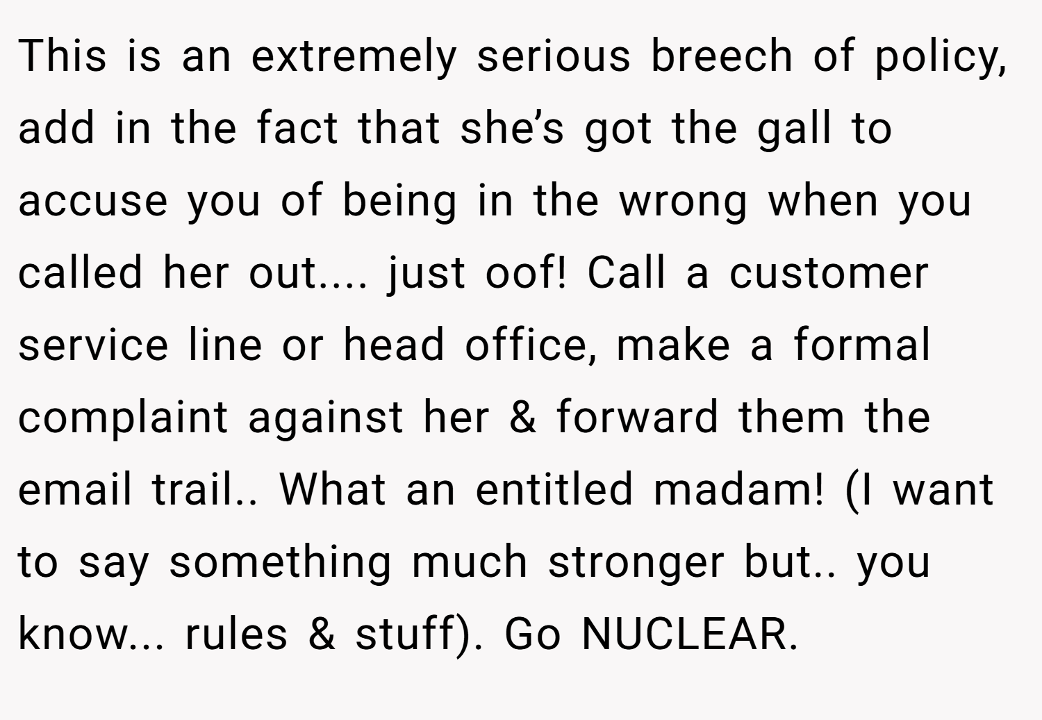 This is an extremely serious breech of policy, add in the fact that she’s got the gall to accuse you of being in the wrong when you called her out.... just oof! Call a customer service line or head office, make a formal complaint against her & forward them the email trail.. What an entitled madam! (I want to say something much stronger but.. you know... rules & stuff). Go NUCLEAR.