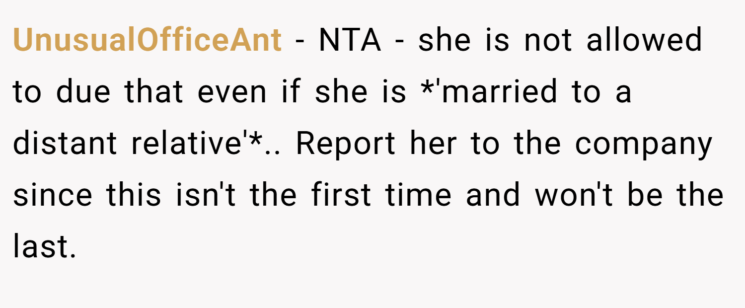 UnusualOfficeAnt − NTA - she is not allowed to due that even if she is *'married to a distant relative'*.. Report her to the company since this isn't the first time and won't be the last.