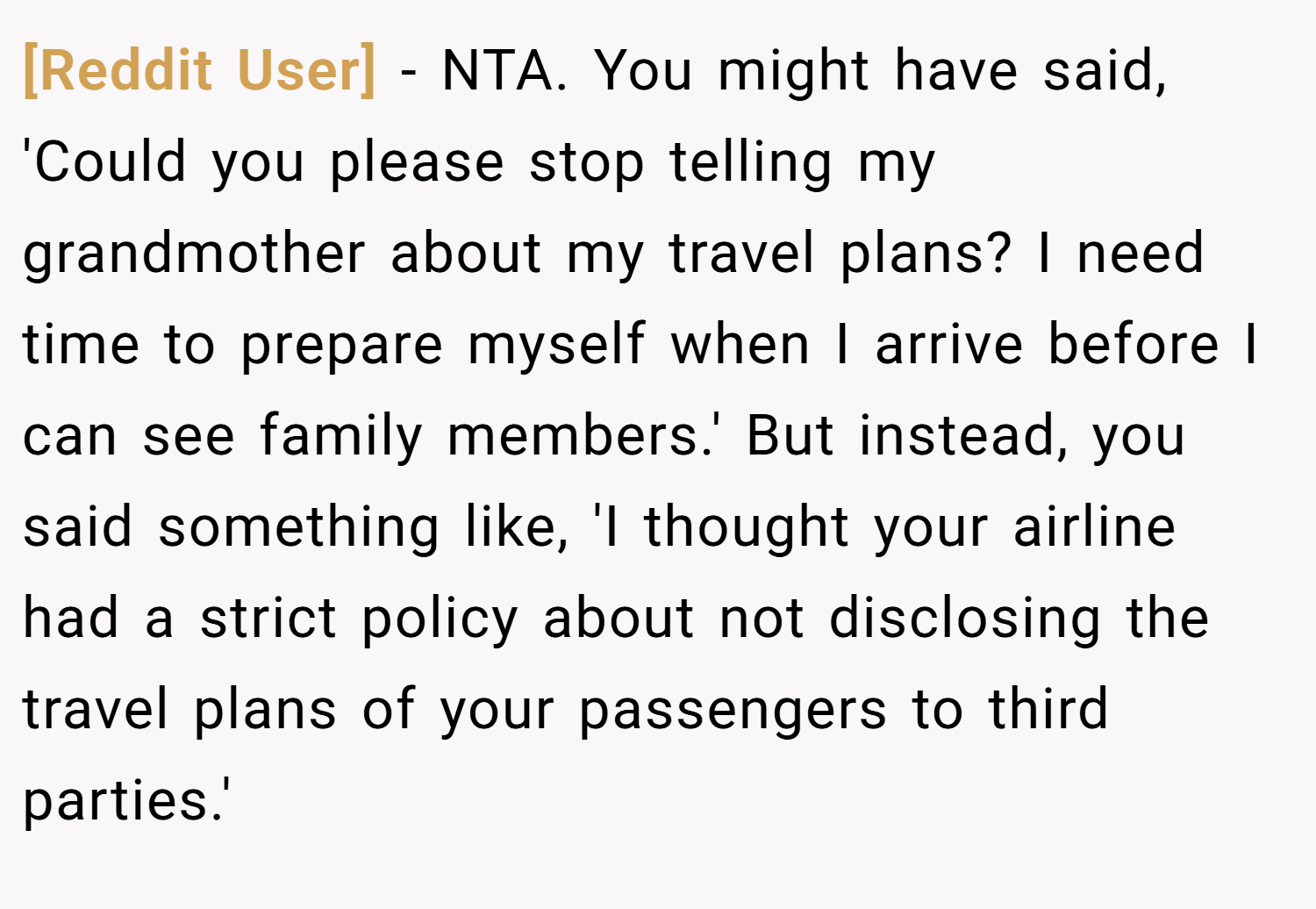 [Reddit User] − NTA. You might have said, 'Could you please stop telling my grandmother about my travel plans? I need time to prepare myself when I arrive before I can see family members.' But instead, you said something like, 'I thought your airline had a strict policy about not disclosing the travel plans of your passengers to third parties.'