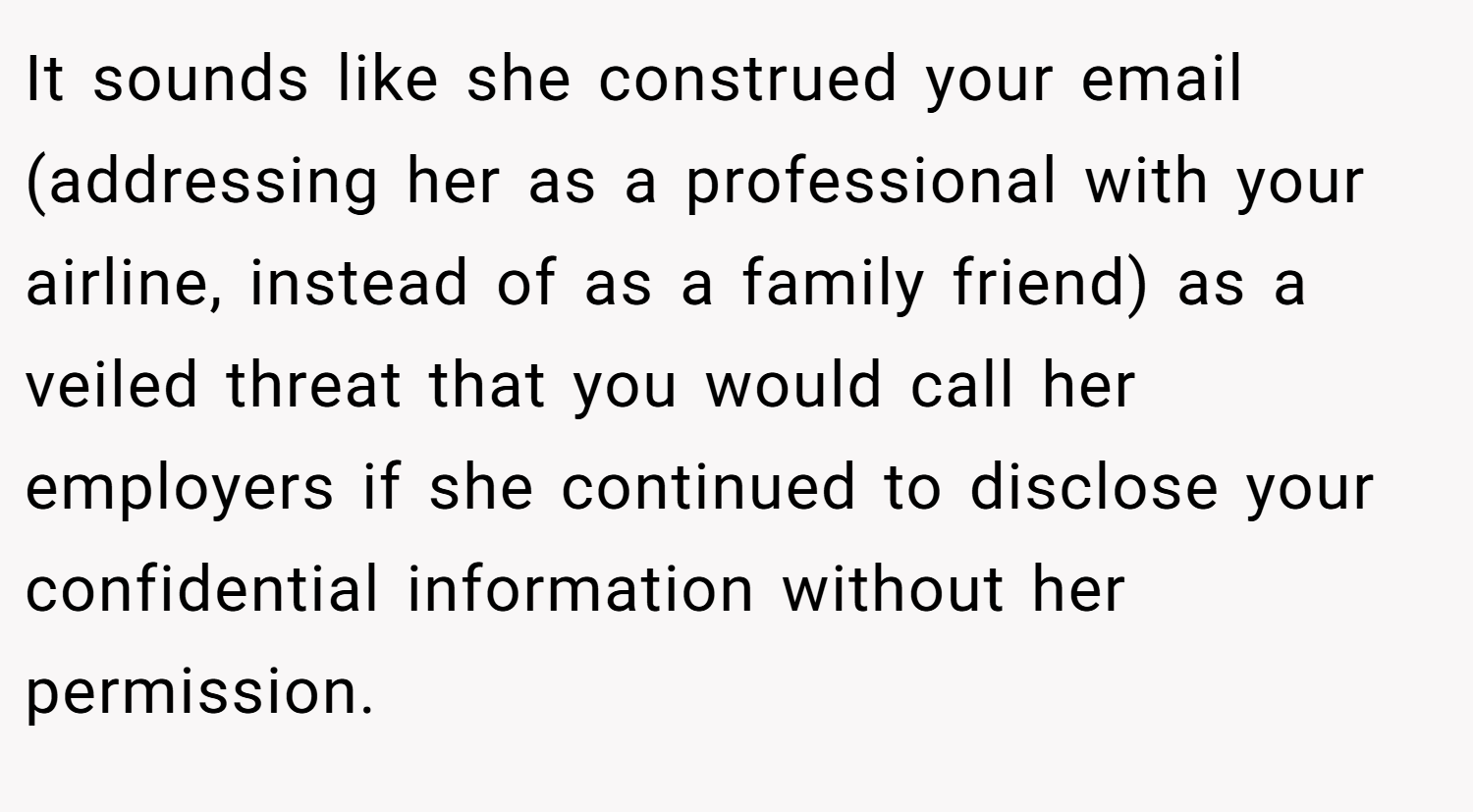 It sounds like she construed your email (addressing her as a professional with your airline, instead of as a family friend) as a veiled threat that you would call her employers if she continued to disclose your confidential information without her permission.