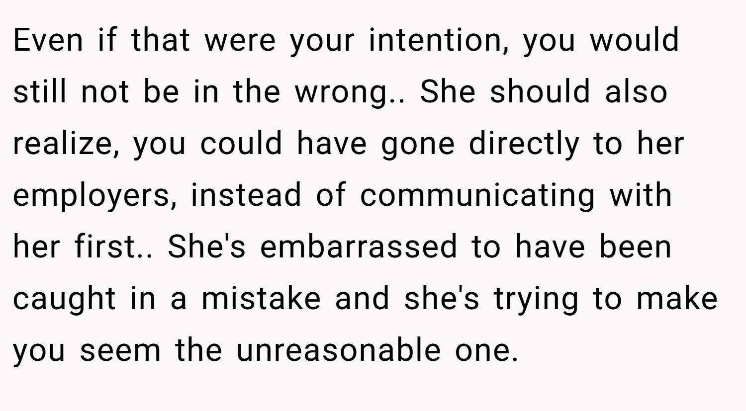 Even if that were your intention, you would still not be in the wrong.. She should also realize, you could have gone directly to her employers, instead of communicating with her first.. She's embarrassed to have been caught in a mistake and she's trying to make you seem the unreasonable one.