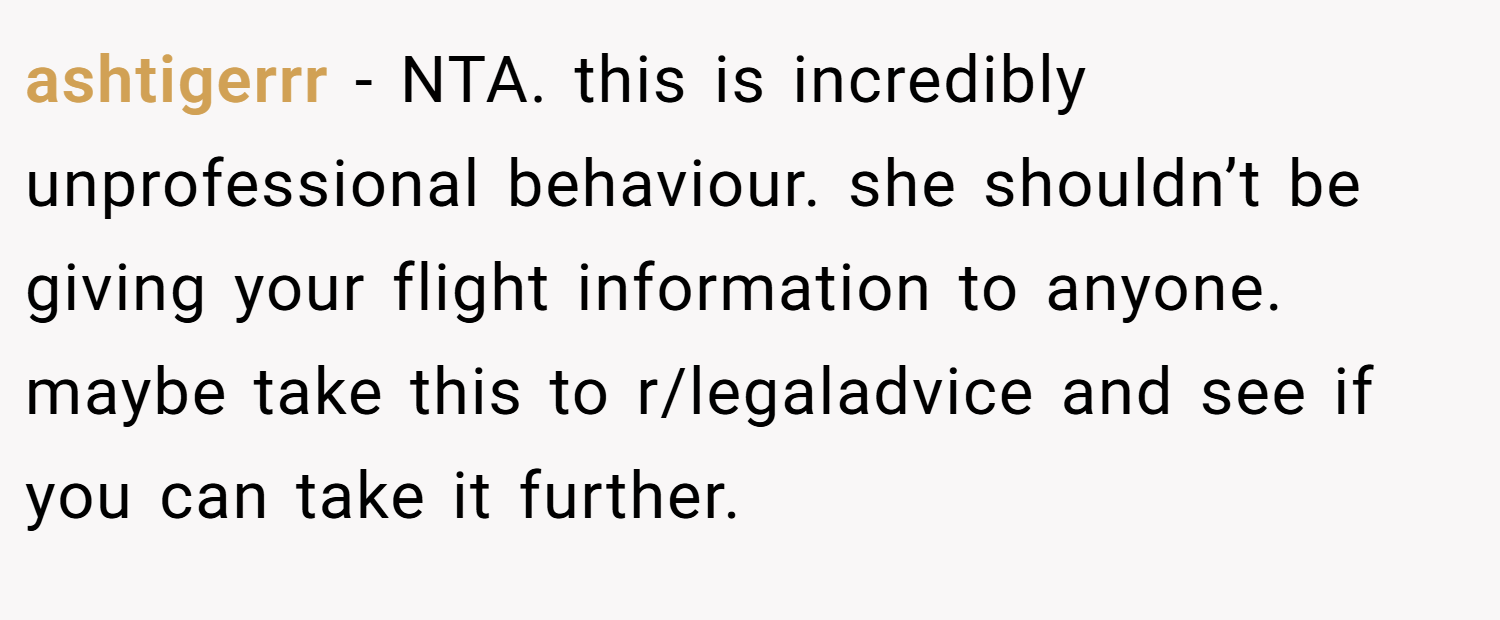 ashtigerrr − NTA. this is incredibly unprofessional behaviour. she shouldn’t be giving your flight information to anyone. maybe take this to r/legaladvice and see if you can take it further.